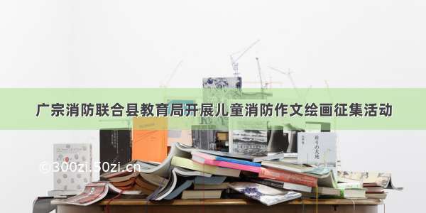 广宗消防联合县教育局开展儿童消防作文绘画征集活动