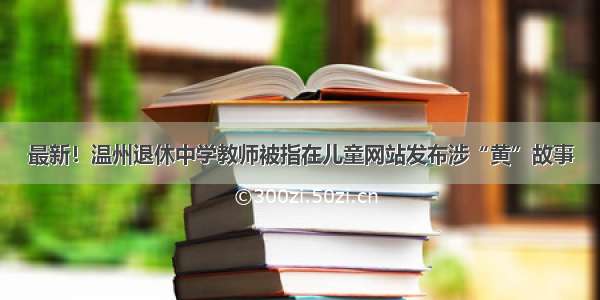 最新！温州退休中学教师被指在儿童网站发布涉“黄”故事
