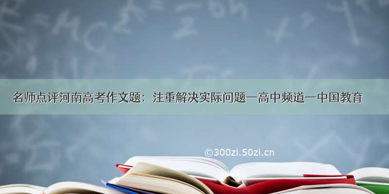 名师点评河南高考作文题：注重解决实际问题—高中频道—中国教育