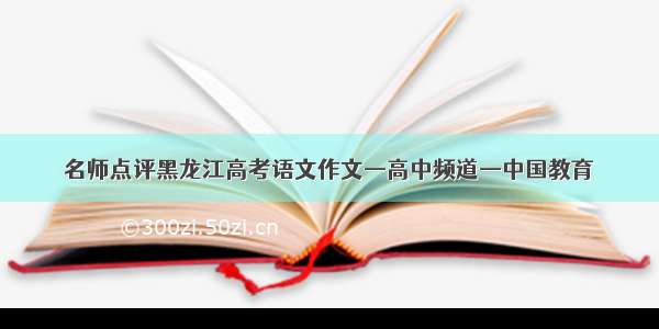名师点评黑龙江高考语文作文—高中频道—中国教育