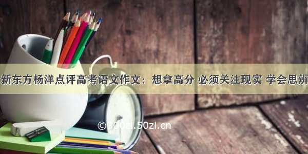 新东方杨洋点评高考语文作文：想拿高分 必须关注现实 学会思辨