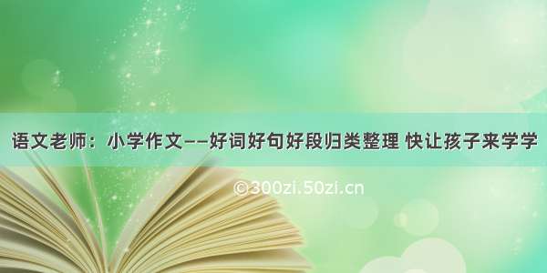 语文老师：小学作文——好词好句好段归类整理 快让孩子来学学