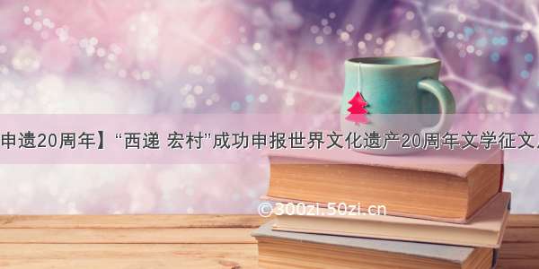 【申遗20周年】“西递 宏村”成功申报世界文化遗产20周年文学征文启事