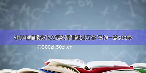 小学老师批改作文每次评语超过万字 平均一篇300字