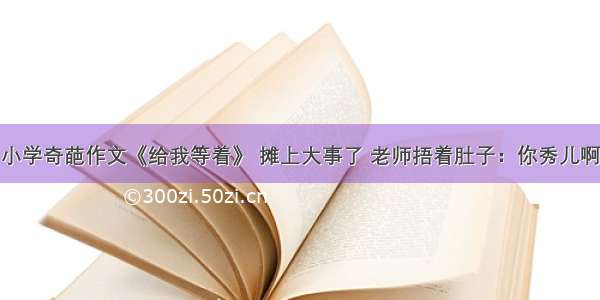 小学奇葩作文《给我等着》 摊上大事了 老师捂着肚子：你秀儿啊