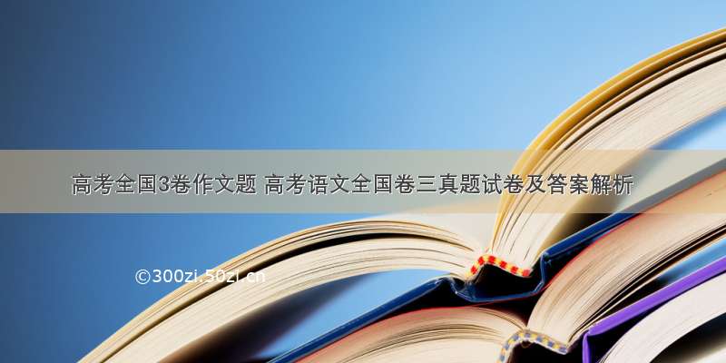 高考全国3卷作文题 高考语文全国卷三真题试卷及答案解析