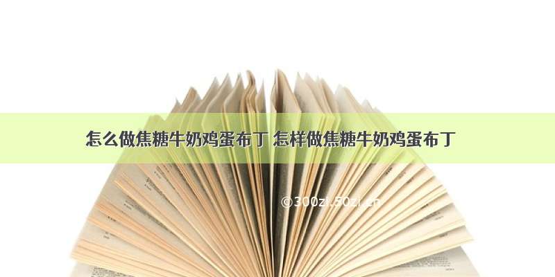 怎么做焦糖牛奶鸡蛋布丁 怎样做焦糖牛奶鸡蛋布丁