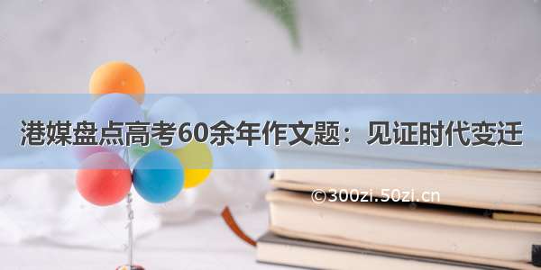 港媒盘点高考60余年作文题：见证时代变迁