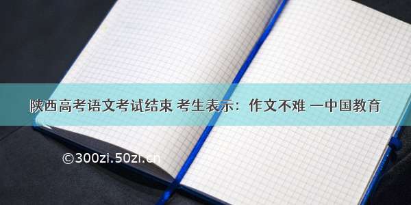 陕西高考语文考试结束 考生表示：作文不难 —中国教育