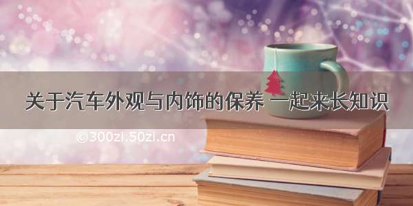 关于汽车外观与内饰的保养 一起来长知识