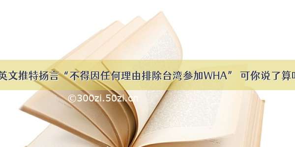 蔡英文推特扬言“不得因任何理由排除台湾参加WHA” 可你说了算吗？