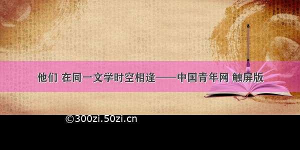 他们 在同一文学时空相逢——中国青年网 触屏版