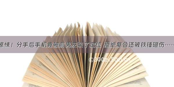 惊悚！分手后手机竟被前男友装了定位 拒绝复合还被铁锤砸伤……