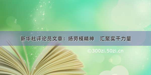 新华社评论员文章：扬劳模精神　汇聚实干力量