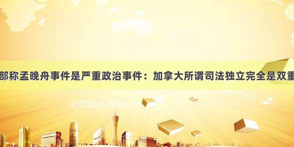 外交部称孟晚舟事件是严重政治事件：加拿大所谓司法独立完全是双重标准