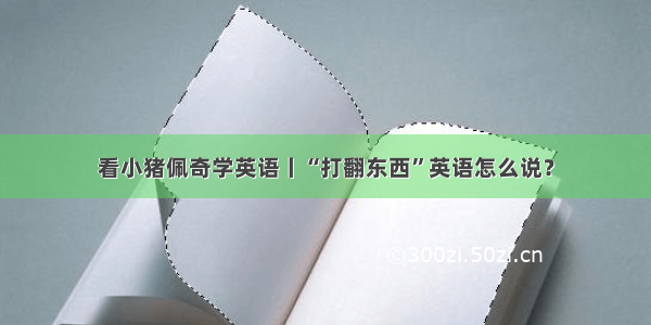 看小猪佩奇学英语丨“打翻东西”英语怎么说？