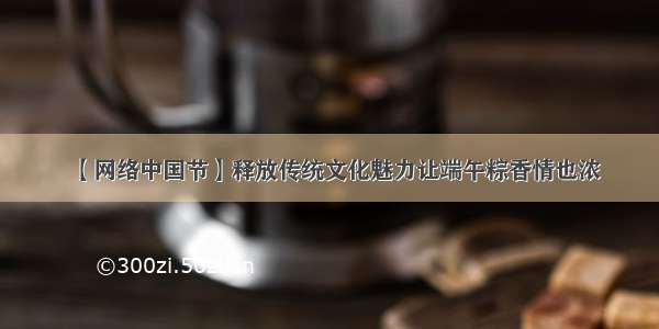 【网络中国节】释放传统文化魅力让端午粽香情也浓