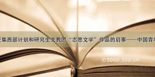 向各高校征集西部计划和研究生支教团“志愿文学”作品的启事——中国青年网 触屏版