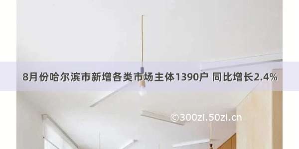 8月份哈尔滨市新增各类市场主体1390户 同比增长2.4%