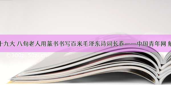 献礼十九大 八旬老人用篆书书写百米毛泽东诗词长卷——中国青年网 触屏版