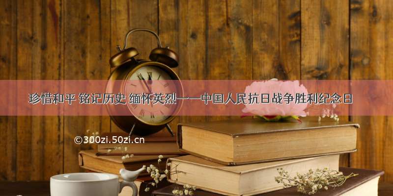 珍惜和平 铭记历史 缅怀英烈——中国人民抗日战争胜利纪念日