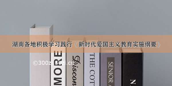 湖南各地积极学习践行《新时代爱国主义教育实施纲要》