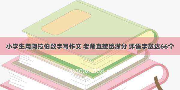 小学生用阿拉伯数字写作文 老师直接给满分 评语字数达66个