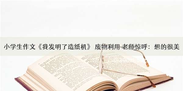 小学生作文《我发明了造纸机》 废物利用 老师惊呼：想的很美