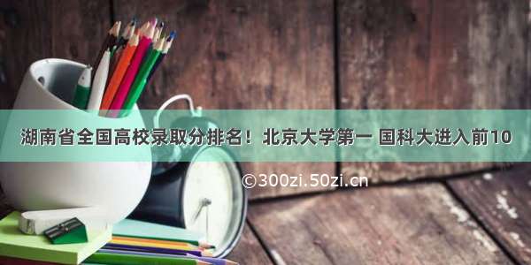 湖南省全国高校录取分排名！北京大学第一 国科大进入前10
