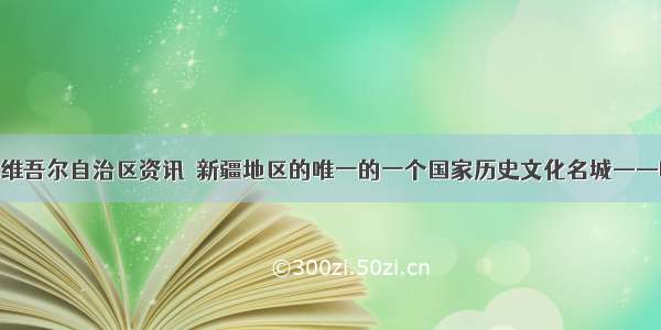 新疆维吾尔自治区资讯｜新疆地区的唯一的一个国家历史文化名城——喀什