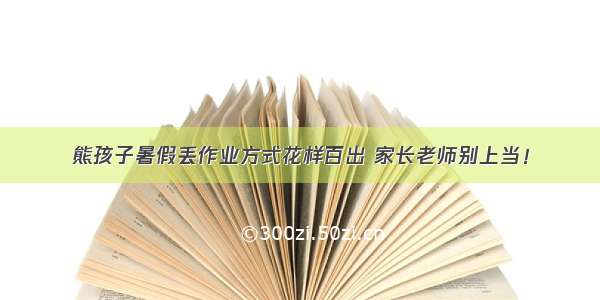 熊孩子暑假丢作业方式花样百出 家长老师别上当！