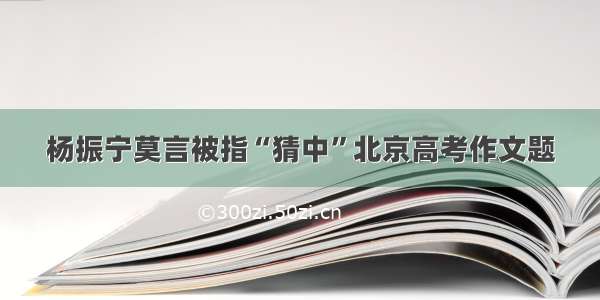 杨振宁莫言被指“猜中”北京高考作文题