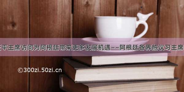 期待习近平主席访问为阿根廷带来更多发展机遇——阿根廷各界热议习主席署名文章