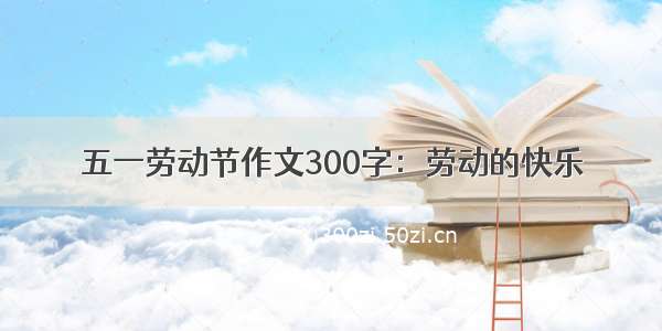 五一劳动节作文300字：劳动的快乐