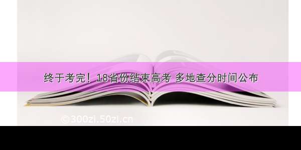 终于考完！18省份结束高考 多地查分时间公布