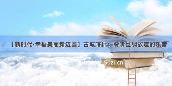 【新时代·幸福美丽新边疆】古城喀什：聆听丝绸故道的乐音