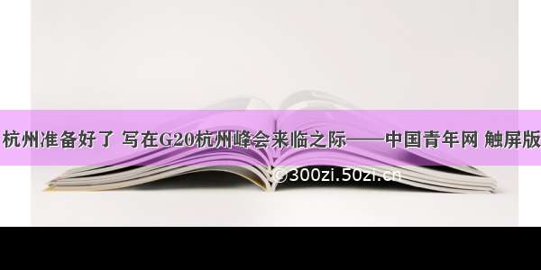 杭州准备好了 写在G20杭州峰会来临之际——中国青年网 触屏版