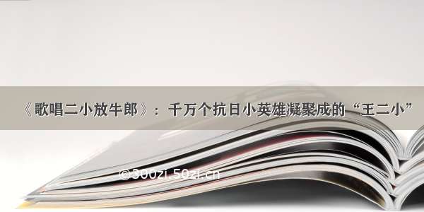 《歌唱二小放牛郎》：千万个抗日小英雄凝聚成的“王二小”