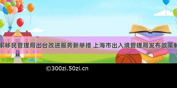 国家移民管理局出台改进服务新举措 上海市出入境管理局发布政策解读