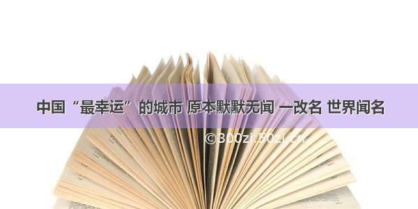 中国“最幸运”的城市 原本默默无闻 一改名 世界闻名