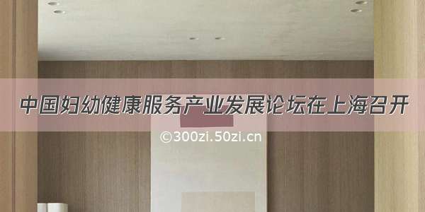 中国妇幼健康服务产业发展论坛在上海召开