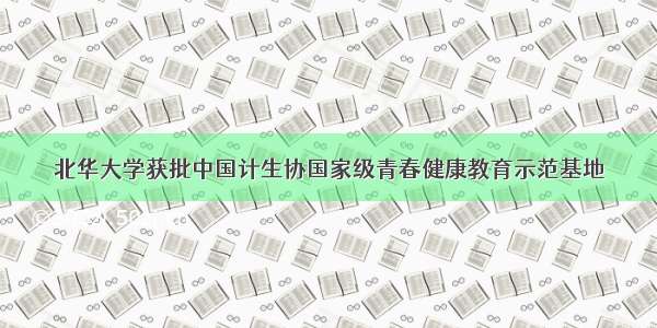 北华大学获批中国计生协国家级青春健康教育示范基地