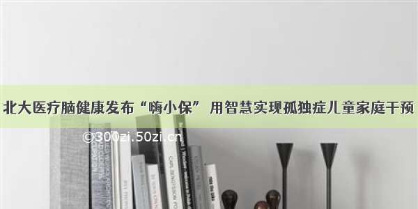 北大医疗脑健康发布“嗨小保” 用智慧实现孤独症儿童家庭干预