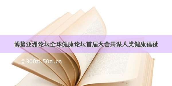 博鳌亚洲论坛全球健康论坛首届大会共谋人类健康福祉