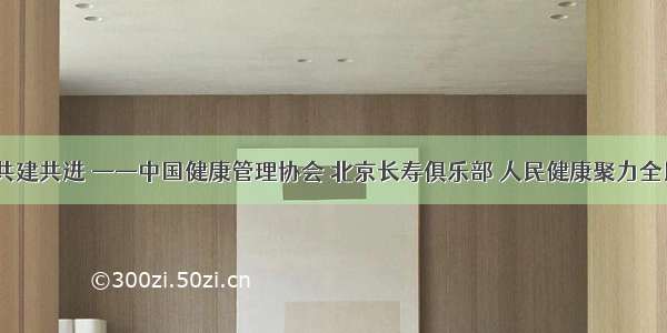 全民健康  共建共进 ——中国健康管理协会 北京长寿俱乐部 人民健康聚力全民健康工程