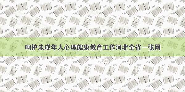 呵护未成年人心理健康教育工作河北全省一张网