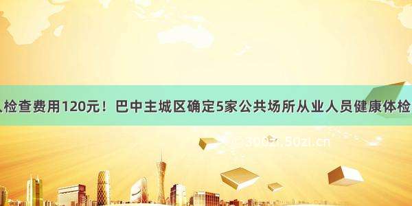 每人检查费用120元！巴中主城区确定5家公共场所从业人员健康体检机构