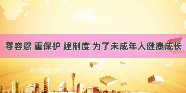 零容忍 重保护 建制度 为了未成年人健康成长