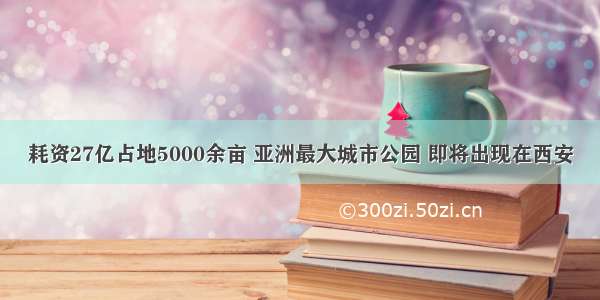 耗资27亿占地5000余亩 亚洲最大城市公园 即将出现在西安