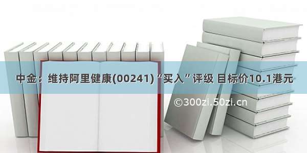 中金：维持阿里健康(00241)“买入”评级 目标价10.1港元